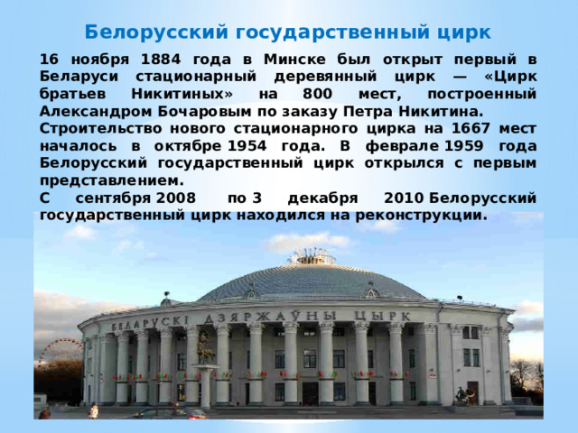 Белорусский государственный цирк 16 ноября 1884 года в Минске был открыт первый в Беларуси стационарный деревянный цирк — «Цирк братьев Никитиных» на 800 мест, построенный Александром Бочаровым по заказу Петра Никитина. Строительство нового стационарного цирка на 1667 мест началось в октябре 1954 года. В феврале 1959 года Белорусский государственный цирк открылся с первым представлением. С сентября 2008  по 3 декабря 2010 Белорусский государственный цирк находился на реконструкции.   