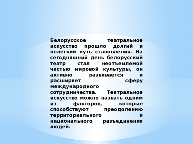 Белорусское театральное искусство прошло долгий и нелегкий путь становления. На сегодняшний день белорусский театр стал неотъемлемой частью мировой культуры, он активно развивается и расширяет сферу международного сотрудничества. Театральное искусство можно назвать одним из факторов, которые способствуют преодолению территориального и национального разъединения людей. 