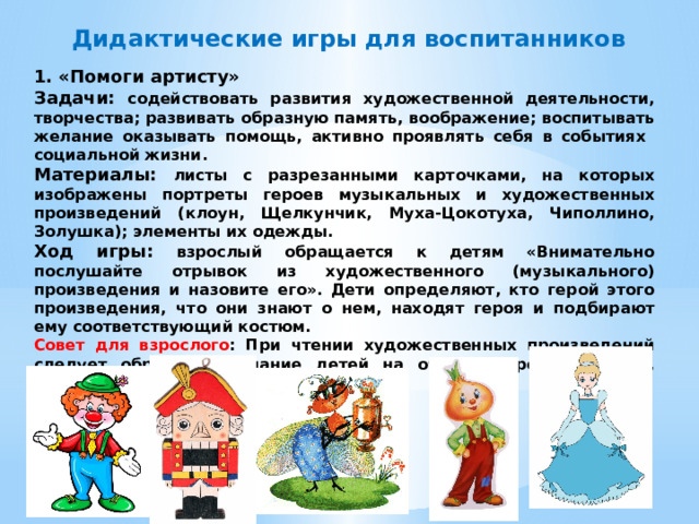 Дидактические игры для воспитанников 1. «Помоги артисту» Задачи: содействовать развития художественной деятельности, творчества; развивать образную память, воображение; воспитывать желание оказывать помощь, активно проявлять себя в событиях социальной жизни. Материалы: листы с разрезанными карточками, на которых изображены портреты героев музыкальных и художественных произведений (клоун, Щелкунчик, Муха-Цокотуха, Чиполлино, Золушка); элементы их одежды. Ход игры: взрослый обращается к детям «Внимательно послушайте отрывок из художественного (музыкального) произведения и назовите его». Дети определяют, кто герой этого произведения, что они знают о нем, находят героя и подбирают ему соответствующий костюм. Совет для взрослого : При чтении художественных произведений следует обратить внимание детей на образы героев: одежда, особенности их речи и поведения.  
