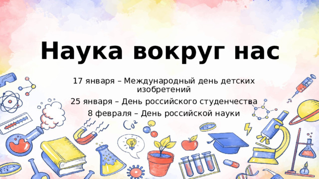 Наука вокруг нас 17 января – Международный день детских изобретений 25 января – День российского студенчества 8 февраля – День российской науки 