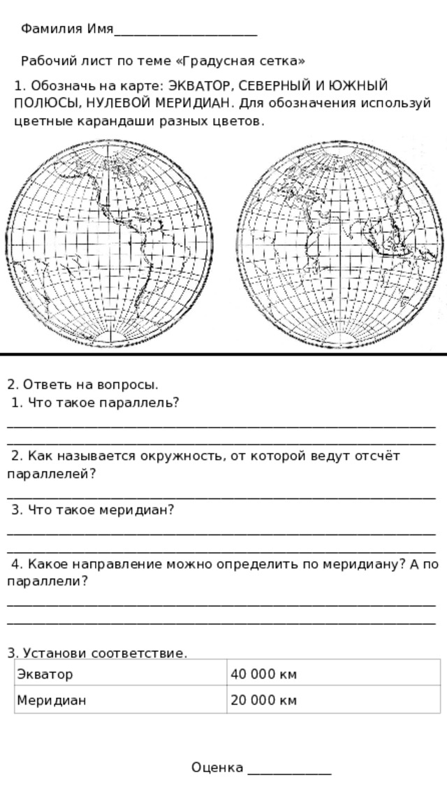 Фамилия Имя______________________ Рабочий лист по теме «Градусная сетка» 1. Обозначь на карте: ЭКВАТОР, СЕВЕРНЫЙ И ЮЖНЫЙ ПОЛЮСЫ, НУЛЕВОЙ МЕРИДИАН. Для обозначения используй цветные карандаши разных цветов. 2. Ответь на вопросы.  1. Что такое параллель? ____________________________________________________________________________________________________________________________________  2. Как называется окружность, от которой ведут отсчёт параллелей? __________________________________________________________________  3. Что такое меридиан? ____________________________________________________________________________________________________________________________________  4. Какое направление можно определить по меридиану? А по параллели? ____________________________________________________________________________________________________________________________________ 3. Установи соответствие. Экватор 40 000 км Меридиан 20 000 км Оценка _____________ 