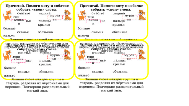  Прочитай. Помоги коту и собачке собрать «свои» слова.  Прочитай. Помоги коту и собачке собрать «свои» слова.  счастье льдина пельмени  счастье льдина пельмени  печенье пальцы  печенье пальцы  крылья больше  крылья больше  скамья обезьяна пальто  скамья обезьяна пальто Запиши слова каждой группы в тетрадь, разделяя их чёрточками для переноса. Подчеркни разделительный мягкий знак Запиши слова каждой группы в тетрадь, разделяя их чёрточками для переноса. Подчеркни разделительный мягкий знак муравьи муравьи коньки коньки  Прочитай. Помоги коту и собачке собрать «свои» слова.  счастье льдина пельмени  печенье пальцы  крылья больше  скамья обезьяна пальто Запиши слова каждой группы в тетрадь, разделяя их чёрточками для переноса. Подчеркни разделительный мягкий знак  Прочитай. Помоги коту и собачке собрать «свои» слова.  счастье льдина пельмени  печенье пальцы  крылья больше  скамья обезьяна пальто Запиши слова каждой группы в тетрадь, разделяя их чёрточками для переноса. Подчеркни разделительный мягкий знак муравьи муравьи коньки коньки 