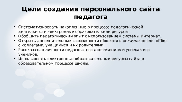 Цели создания персонального сайта педагога Систематизировать накопленные в процессе педагогической деятельности электронные образовательные ресурсы. Обобщить педагогический опыт с использованием системы Интернет. Открыть дополнительные возможности общения в режимах online, offline с коллегами, учащимися и их родителями. Рассказать о личности педагога, его достижениях и успехах его учеников. Использовать электронные образовательные ресурсы сайта в образовательном процессе школы . 