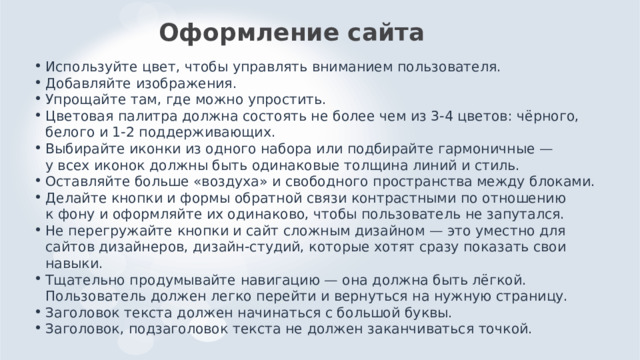 Оформление сайта Используйте цвет, чтобы управлять вниманием пользователя. Добавляйте изображения. Упрощайте там, где можно упростить. Цветовая палитра должна состоять не более чем из 3-4 цветов: чёрного, белого и 1-2 поддерживающих. Выбирайте иконки из одного набора или подбирайте гармоничные — у всех иконок должны быть одинаковые толщина линий и стиль. Оставляйте больше «воздуха» и свободного пространства между блоками. Делайте кнопки и формы обратной связи контрастными по отношению к фону и оформляйте их одинаково, чтобы пользователь не запутался. Не перегружайте кнопки и сайт сложным дизайном — это уместно для сайтов дизайнеров, дизайн-студий, которые хотят сразу показать свои навыки. Тщательно продумывайте навигацию — она должна быть лёгкой. Пользователь должен легко перейти и вернуться на нужную страницу. Заголовок текста должен начинаться с большой буквы. Заголовок, подзаголовок текста не должен заканчиваться точкой. 