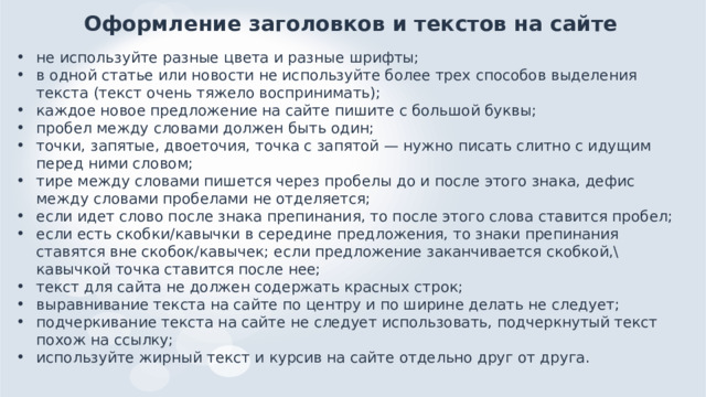 Оформление заголовков и текстов на сайте не используйте разные цвета и разные шрифты; в одной статье или новости не используйте более трех способов выделения текста (текст очень тяжело воспринимать); каждое новое предложение на сайте пишите с большой буквы; пробел между словами должен быть один; точки, запятые, двоеточия, точка с запятой — нужно писать слитно с идущим перед ними словом; тире между словами пишется через пробелы до и после этого знака, дефис между словами пробелами не отделяется; если идет слово после знака препинания, то после этого слова ставится пробел; если есть скобки/кавычки в середине предложения, то знаки препинания ставятся вне скобок/кавычек; если предложение заканчивается скобкой,\кавычкой точка ставится после нее; текст для сайта не должен содержать красных строк; выравнивание текста на сайте по центру и по ширине делать не следует; подчеркивание текста на сайте не следует использовать, подчеркнутый текст похож на ссылку; используйте жирный текст и курсив на сайте отдельно друг от друга.    