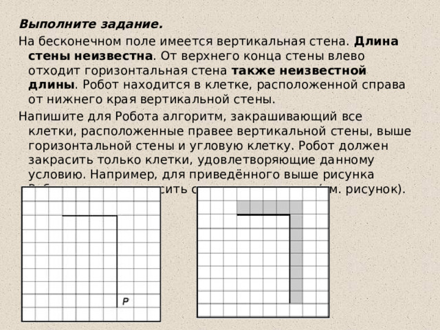 Выполните задание. На бесконечном поле имеется вертикальная стена.  Длина стены неизвестна . От верхнего конца стены влево отходит горизонтальная стена  также неизвестной длины . Робот находится в клетке, расположенной справа от нижнего края вертикальной стены. Напишите для Робота алгоритм, закрашивающий все клетки, расположенные правее вертикальной стены, выше горизонтальной стены и угловую клетку. Робот должен закрасить только клетки, удовлетворяющие данному условию. Например, для приведённого выше рисунка Робот должен закрасить следующие клетки (см. рисунок). 