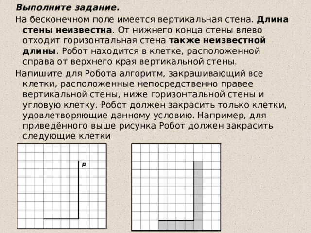 Выполните задание. На бесконечном поле имеется вертикальная стена.  Длина стены неизвестна . От нижнего конца стены влево отходит горизонтальная стена  также неизвестной длины . Робот находится в клетке, расположенной справа от верхнего края вертикальной стены. Напишите для Робота алгоритм, закрашивающий все клетки, расположенные непосредственно правее вертикальной стены, ниже горизонтальной стены и угловую клетку. Робот должен закрасить только клетки, удовлетворяющие данному условию. Например, для приведённого выше рисунка Робот должен закрасить следующие клетки 