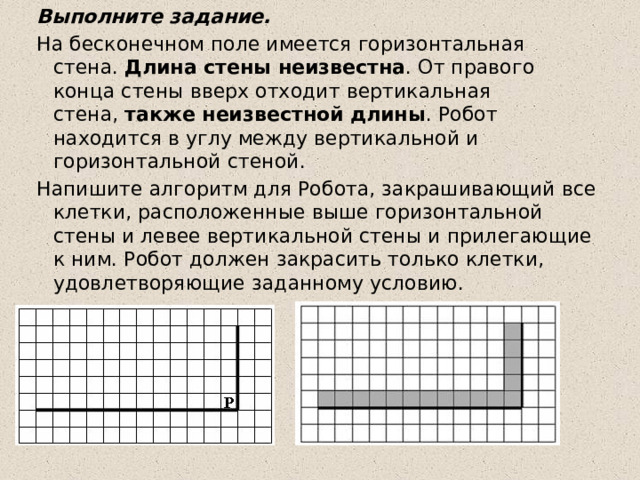 Выполните задание. На бесконечном поле имеется горизонтальная стена.  Длина стены неизвестна . От правого конца стены вверх отходит вертикальная стена,  также неизвестной длины . Робот находится в углу между вертикальной и горизонтальной стеной.  Напишите алгоритм для Робота, закрашивающий все клетки, расположенные выше горизонтальной стены и левее вертикальной стены и прилегающие к ним. Робот должен закрасить только клетки, удовлетворяющие заданному условию. 