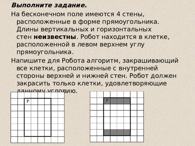 Выполните задание. На бесконечном поле имеются 4 стены, расположенные в форме прямоугольника. Длины вертикальных и горизонтальных стен  неизвестны . Робот находится в клетке, расположенной в левом верхнем углу прямоугольника. Напишите для Робота алгоритм, закрашивающий все клетки, расположенные с внутренней стороны верхней и нижней стен. Робот должен закрасить только клетки, удовлетворяющие данному условию.  