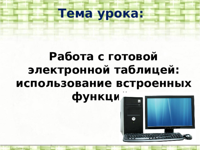 Тема урока: « Работа с готовой электронной таблицей: использование встроенных функций » 