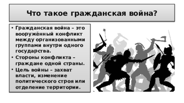 Что такое гражданская война? Гражданская война – это вооружённый конфликт между организованными группами внутри одного государства. Стороны конфликта – граждане одной страны. Цель войны – захват власти, изменение политического строя или отделение территории.  