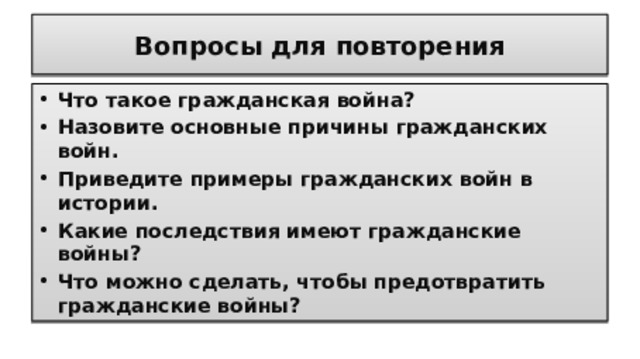 Вопросы для повторения Что такое гражданская война? Назовите основные причины гражданских войн. Приведите примеры гражданских войн в истории. Какие последствия имеют гражданские войны? Что можно сделать, чтобы предотвратить гражданские войны?  