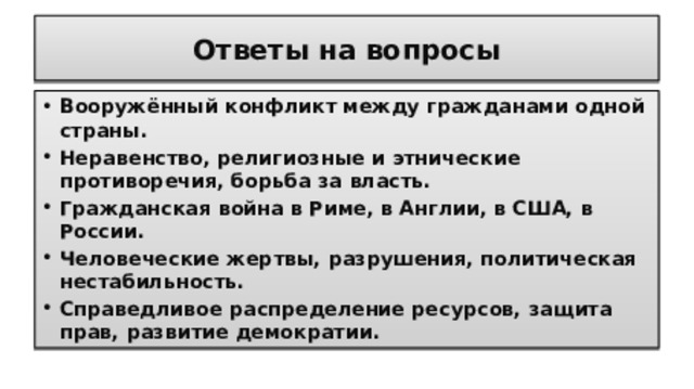 Ответы на вопросы Вооружённый конфликт между гражданами одной страны. Неравенство, религиозные и этнические противоречия, борьба за власть. Гражданская война в Риме, в Англии, в США, в России. Человеческие жертвы, разрушения, политическая нестабильность. Справедливое распределение ресурсов, защита прав, развитие демократии.  