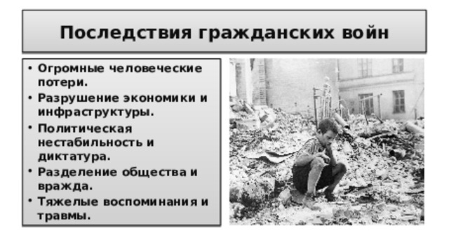 Последствия гражданских войн Огромные человеческие потери. Разрушение экономики и инфраструктуры. Политическая нестабильность и диктатура. Разделение общества и вражда. Тяжелые воспоминания и травмы.  