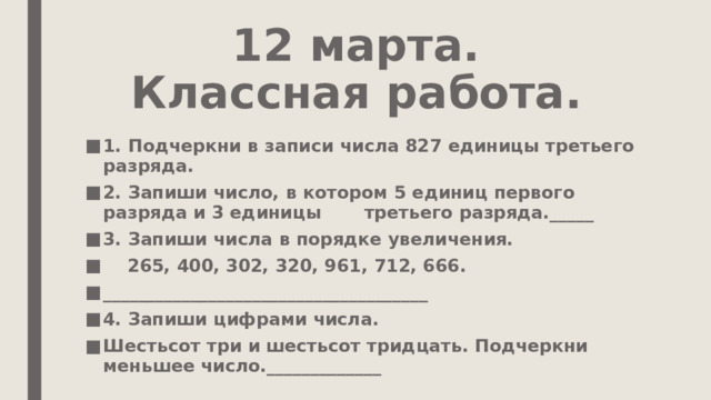 12 марта.  Классная работа. 1. Подчеркни в записи числа 827 единицы третьего разряда. 2. Запиши число, в котором 5 единиц первого разряда и 3 единицы третьего разряда._____ 3. Запиши числа в порядке увеличения.  265, 400, 302, 320, 961, 712, 666. _____________________________________ 4. Запиши цифрами числа. Шестьсот три и шестьсот тридцать. Подчеркни меньшее число._____________ 