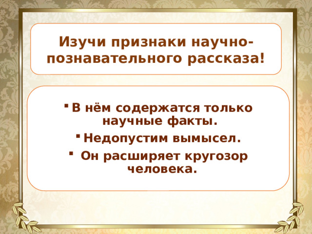 Изучи признаки научно-познавательного рассказа! В нём содержатся только научные факты. Недопустим вымысел.  Он расширяет кругозор человека. 