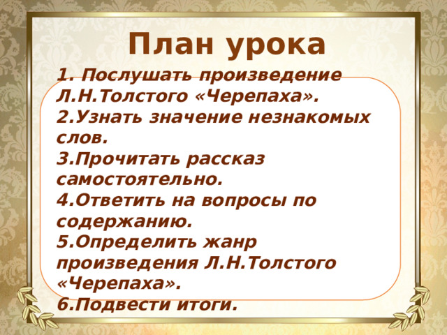 План урока 1. Послушать произведение Л.Н.Толстого «Черепаха». 2.Узнать значение незнакомых слов. 3.Прочитать рассказ самостоятельно. 4.Ответить на вопросы по содержанию. 5.Определить жанр произведения Л.Н.Толстого «Черепаха». 6.Подвести итоги. 