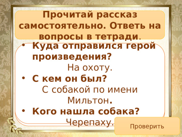 Прочитай рассказ самостоятельно. Ответь на вопросы в тетради . Куда отправился герой произведения? С кем он был? Кого нашла собака? Куда отправился герой произведения? На охоту. С кем он был? С  собакой по имени Мильтон . Кого нашла собака? Черепаху. Проверить 