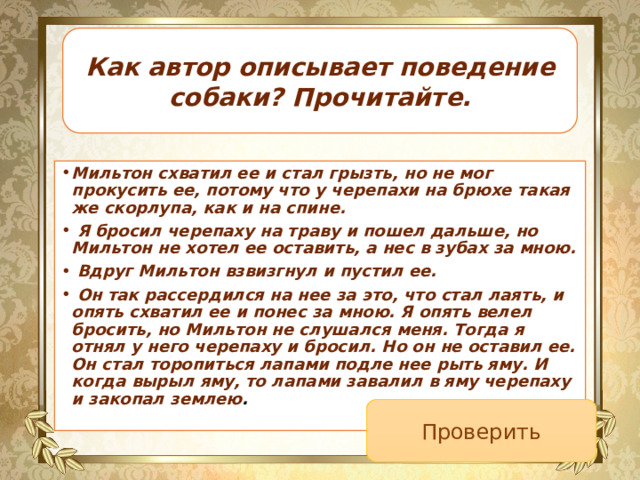 Как автор описывает поведение собаки? Прочитайте. Мильтон схватил ее и стал грызть, но не мог прокусить ее, потому что у черепахи на брюхе такая же скорлупа, как и на спине.   Я бросил черепаху на траву и пошел дальше, но Мильтон не хотел ее оставить, а нес в зубах за мною.   Вдруг Мильтон взвизгнул и пустил ее.   Он так рассердился на нее за это, что стал лаять, и опять схватил ее и понес за мною. Я опять велел бросить, но Мильтон не слушался меня. Тогда я отнял у него черепаху и бросил. Но он не оставил ее. Он стал торопиться лапами подле нее рыть яму. И когда вырыл яму, то лапами завалил в яму черепаху и закопал землею .  Проверить 