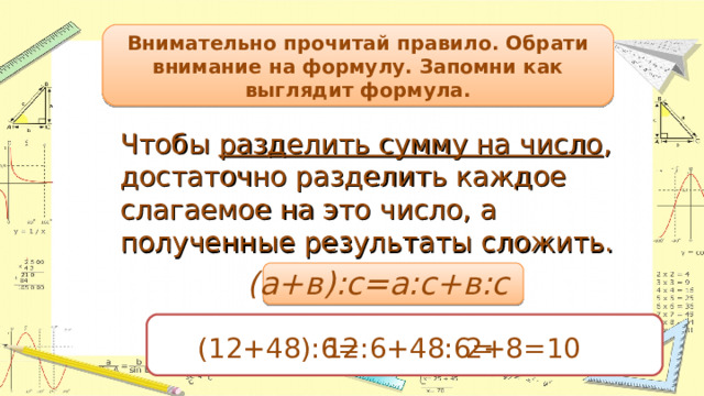 Внимательно прочитай правило. Обрати внимание на формулу. Запомни как выглядит формула. Чтобы разделить сумму на число , достаточно разделить каждое слагаемое на это число, а полученные результаты сложить. (а+в):с=а:с+в:с (12+48):6= 12:6+48:6= 2+8=10 