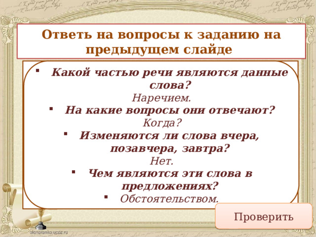 Ответь на вопросы к заданию на предыдущем слайде Какой частью речи являются данные слова? На какие вопросы они отвечают? Изменяются ли слова вчера, позавчера, завтра? Чем являются эти слова в предложениях? Какой частью речи являются данные слова? Наречием. На какие вопросы они отвечают? Когда? Изменяются ли слова вчера, позавчера, завтра? Нет. Чем являются эти слова в предложениях? Обстоятельством. Проверить 