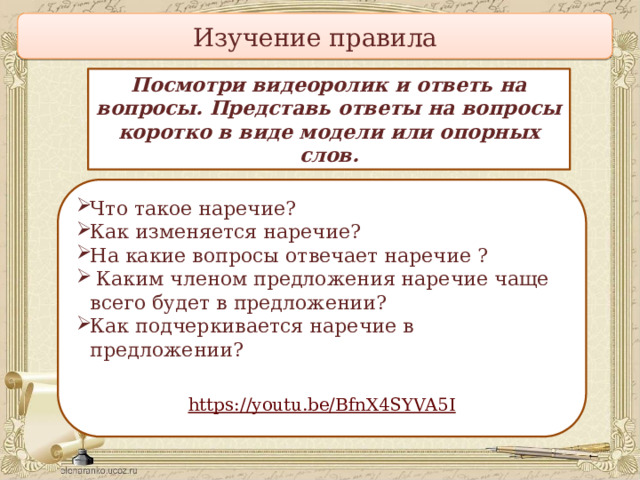 Изучение правила Посмотри видеоролик и ответь на вопросы. Представь ответы на вопросы коротко в виде модели или опорных слов. Что такое наречие? Как изменяется наречие? На  какие вопросы отвечает наречие ?  Каким членом предложения наречие чаще всего будет в предложении? Как подчеркивается наречие в предложении? ?   https :// youtu.be/BfnX4SYVA5I 