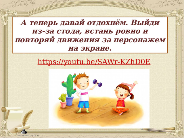 А теперь давай отдохнём. Выйди из-за стола, встань ровно и повторяй движения за персонажем на экране. https:// youtu.be/SAWr-KZhD0E 