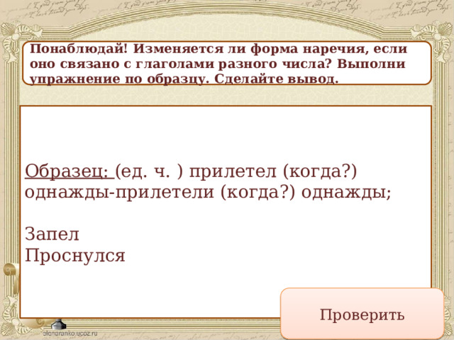 Понаблюдай! Изменяется ли форма наречия, если оно связано с глаголами разного числа? Выполни упражнение по образцу. Сделайте вывод. Образец: (ед. ч. ) прилетел (когда?) однажды-прилетели (когда?) однажды;   Запел  Проснулся Проверить 