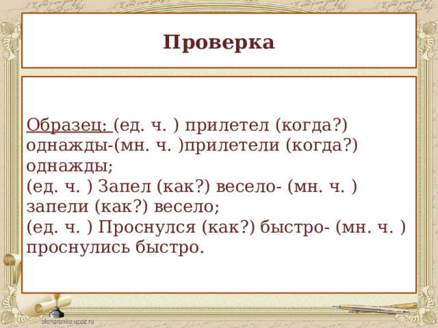 Проверка Образец: (ед. ч. ) прилетел (когда?) однажды-(мн. ч. )прилетели (когда?) однажды;  (ед. ч. ) Запел (как?) весело- (мн. ч. ) запели (как?) весело;  (ед. ч. ) Проснулся (как?) быстро- (мн. ч. ) проснулись быстро. 