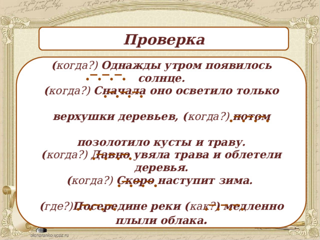 ._._._. Проверка ( когда?) Однажды утром появилось солнце. ( когда?) Сначала оно осветило только   верхушки деревьев, ( когда?) потом  позолотило кусты и траву. ( когда?) Давно увяла трава и облетели деревья. ( когда?) Скоро наступит зима.  ( где?) Посередине реки ( как? ) медленно плыли облака . ._._._. ._._._. ._._._. ._._._. ._._._. ._._._. 