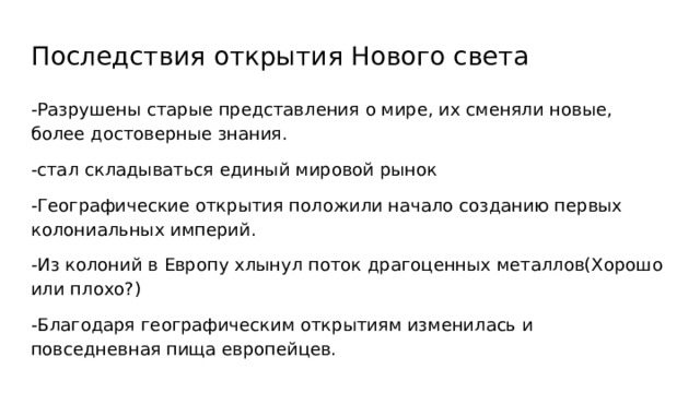 Последствия открытия Нового света -Разрушены с тарые представления о мире, их сменяли новые, более достоверные знания. -стал складываться единый мировой рынок -Географические открытия положили начало созданию первых колониальных империй. -Из колоний в Европу хлынул поток драгоценных металлов(Хорошо или плохо?) -Благодаря географическим открытиям изменилась и повседневная пища европейцев. 