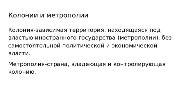 Колонии и метрополии Колония-зависимая территория, находящаяся под властью иностранного государства (метрополии), без самостоятельной политической и экономической власти. Метрополия-страна, владеющая и контролирующая колонию. 