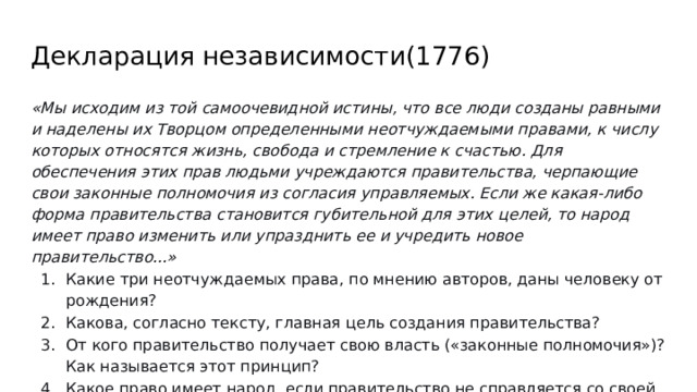 Декларация независимости(1776) «Мы исходим из той самоочевидной истины, что все люди созданы равными и наделены их Творцом определенными неотчуждаемыми правами, к числу которых относятся жизнь, свобода и стремление к счастью. Для обеспечения этих прав людьми учреждаются правительства, черпающие свои законные полномочия из согласия управляемых. Если же какая-либо форма правительства становится губительной для этих целей, то народ имеет право изменить или упразднить ее и учредить новое правительство...» Какие три неотчуждаемых права, по мнению авторов, даны человеку от рождения? Какова, согласно тексту, главная цель создания правительства? От кого правительство получает свою власть («законные полномочия»)? Как называется этот принцип? Какое право имеет народ, если правительство не справляется со своей задачей? 