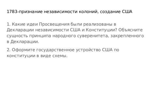 1783-признание независимости колоний, создание США 1. Какие идеи Просвещения были реализованы в Декларации независимости США и Конституции? Объясните сущность принципа народного суверенитета, закрепленного в Декларации. 2. Оформите государственное устройство США по конституции в виде схемы. 