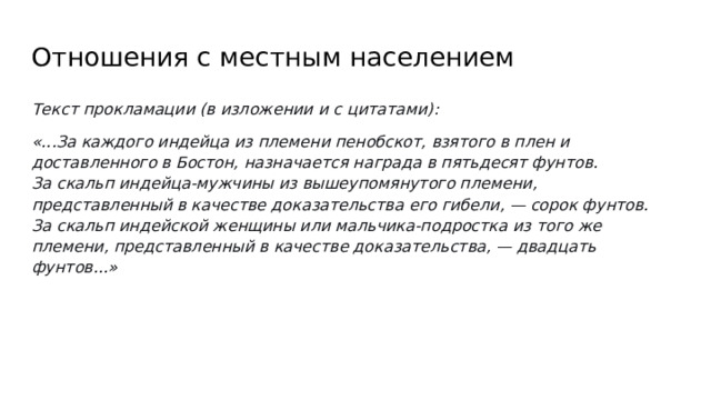 Отношения с местным населением Текст прокламации (в изложении и с цитатами): «...За каждого индейца из племени пенобскот, взятого в плен и доставленного в Бостон, назначается награда в пятьдесят фунтов.  За скальп индейца-мужчины из вышеупомянутого племени, представленный в качестве доказательства его гибели, — сорок фунтов.  За скальп индейской женщины или мальчика-подростка из того же племени, представленный в качестве доказательства, — двадцать фунтов...»  
