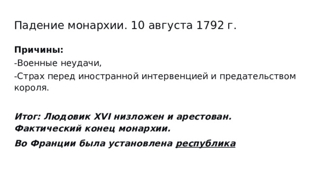 Падение монархии. 10 августа 1792 г. Причины: -Военные неудачи, -Cтрах перед иностранной интервенцией и предательством короля. Итог: Людовик XVI низложен и арестован. Фактический конец монархии. Во Франции была установлена республика 