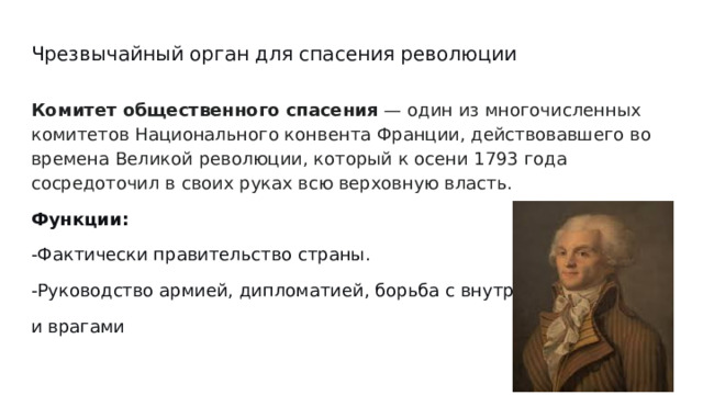 Чрезвычайный орган для спасения революции Комитет общественного спасения — один из многочисленных комитетов Национального конвента Франции, действовавшего во времена Великой революции, который к осени 1793 года сосредоточил в своих руках всю верховную власть. Функции: -Фактически правительство страны. -Руководство армией, дипломатией, борьба с внутренним- и врагами 
