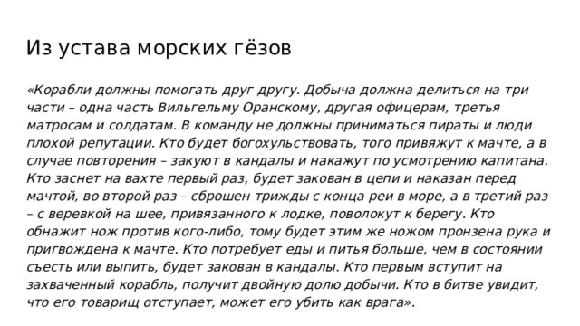 Из устава морских гёзов «Корабли должны помогать друг другу. Добыча должна делиться на три части – одна часть Вильгельму Оранскому, другая офицерам, третья матросам и солдатам. В команду не должны приниматься пираты и люди плохой репутации. Кто будет богохульствовать, того привяжут к мачте, а в случае повторения – закуют в кандалы и накажут по усмотрению капитана. Кто заснет на вахте первый раз, будет закован в цепи и наказан перед мачтой, во второй раз – сброшен трижды с конца реи в море, а в третий раз – с веревкой на шее, привязанного к лодке, поволокут к берегу. Кто обнажит нож против кого-либо, тому будет этим же ножом пронзена рука и пригвождена к мачте. Кто потребует еды и питья больше, чем в состоянии съесть или выпить, будет закован в кандалы. Кто первым вступит на захваченный корабль, получит двойную долю добычи. Кто в битве увидит, что его товарищ отступает, может его убить как врага». 