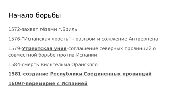 Начало борьбы 1572-захват гёзами г.Бриль 1576-”Испанская ярость” - разгром и сожжение Антверпена 1579- Утрехтская уния -соглашение северных провинций о совместной борьбе против Испании 1584-смерть Вильгельма Оранского 1581-создание Республики Соединенных провинций 1609г-перемирие с Испанией 