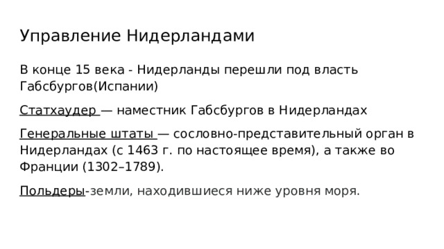 Управление Нидерландами В конце 15 века - Нидерланды перешли под власть Габсбургов(Испании) Статхаудер — наместник Габсбургов в Нидерландах Генеральные штаты — сословно-представительный орган в Нидерландах (с 1463 г. по настоящее время), а также во Франции (1302–1789). Польдеры - земли, находившиеся ниже уровня моря. 