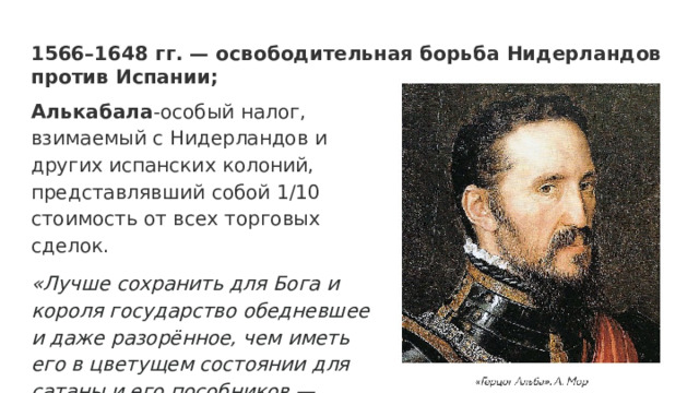 1566–1648 гг. — освободительная борьба Нидерландов против Испании; Алькабала -особый налог, взимаемый с Нидерландов и других испанских колоний, представлявший собой 1/10 стоимость от всех торговых сделок. «Лучше сохранить для Бога и короля государство обедневшее и даже разорённое, чем иметь его в цветущем состоянии для сатаны и его пособников — еретиков» 