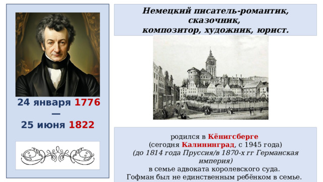Немецкий писатель-романтик, сказочник, композитор, художник, юрист.  24 января 1776 — 25 июня 1822 родился в Кёнигсберге  (сегодня Калининград , с 1945 года) (до 1814 года Пруссия/в 1870-х гг Германская империя) в семье адвоката королевского суда. Гофман был не единственным ребёнком в семье. 