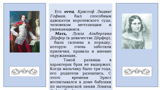 Его отец , Кристоф Людвиг Гофман , был способным адвокатом королевского суда, человеком мечтающим и увлекающимся. Мать, Луиза Альбертина Дёрфер (в девичестве Дёрфер), была склонна к порядку, которую очень заботили приличия, правила и мнение окружающих.  Такой разницы в характерах брак не выдержал. Когда мальчику было три года, его родители разошлись. С этого времени Эрнст воспитывался в доме бабушки по материнской линии Ловизы Софи Дерфер под влиянием своего дяди-юриста. 