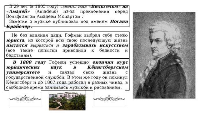 В 29 лет (в 1805 году) сменил имя «Вильгельм» на «Амадей» (Amadeus) из-за преклонения перед Вольфгангом Амадеем Моцартом . Заметки о музыке публиковал под именем Иоганн Крайслер .  Не без влияния дяди, Гофман выбрал себе стезю юриста , из которой всю свою последующую жизнь пытался вырваться и зарабатывать искусством  (все такие попытки приводили к бедности и бедствиям).  В 1800 году Гофман успешно окончил курс юридических наук в Кёнигсбергском университете и связал свою жизнь с государственной службой. В этом же году он покинул Кёнигсберг и до 1807 года работал в разных чинах, в свободное время занимаясь музыкой и рисованием. 