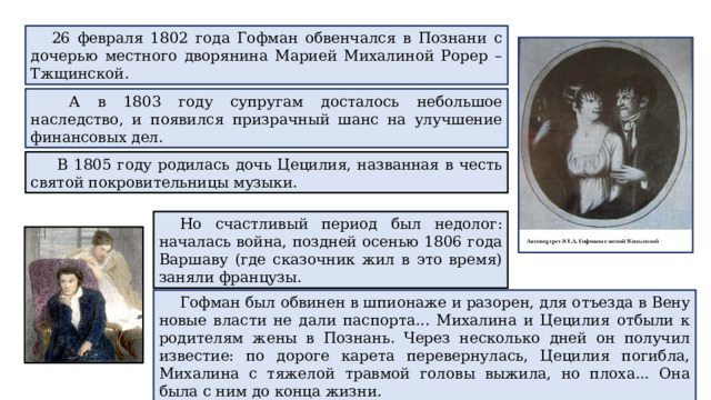 26 февраля 1802 года Гофман обвенчался в Познани с дочерью местного дворянина Марией Михалиной Рорер – Тжщинской.  А в 1803 году супругам досталось небольшое наследство, и появился призрачный шанс на улучшение финансовых дел.  В 1805 году родилась дочь Цецилия, названная в честь святой покровительницы музыки. Но счастливый период был недолог: началась война, поздней осенью 1806 года Варшаву (где сказочник жил в это время) заняли французы. Гофман был обвинен в шпионаже и разорен, для отъезда в Вену новые власти не дали паспорта... Михалина и Цецилия отбыли к родителям жены в Познань. Через несколько дней он получил известие: по дороге карета перевернулась, Цецилия погибла, Михалина с тяжелой травмой головы выжила, но плоха... Она была с ним до конца жизни. 