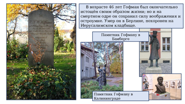 В возрасте 46 лет Гофман был окончательно истощён своим образом жизни; но и на смертном одре он сохранил силу воображения и остроумие. Умер он в Берлине, похоронен на Иерусалимском кладбище. Памятник Гофману в Бамберге Памятник Гофману в Калининграде 