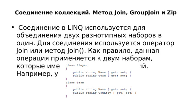   Соединение коллекций. Метод Join, GroupJoin и Zip  Соединение в LINQ используется для объединения двух разнотипных наборов в один. Для соединения используется оператор join или метод Join(). Как правило, данная операция применяется к двум наборам, которые имеют один общий критерий. Например, у нас есть два класса: 