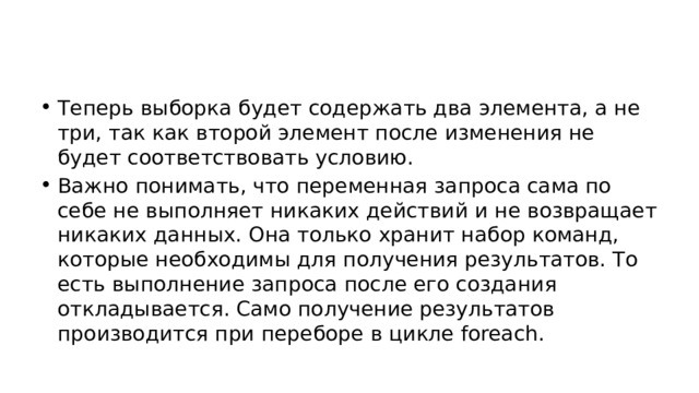 Теперь выборка будет содержать два элемента, а не три, так как второй элемент после изменения не будет соответствовать условию. Важно понимать, что переменная запроса сама по себе не выполняет никаких действий и не возвращает никаких данных. Она только хранит набор команд, которые необходимы для получения результатов. То есть выполнение запроса после его создания откладывается. Само получение результатов производится при переборе в цикле foreach. 