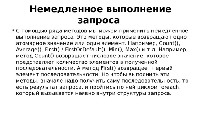 Немедленное выполнение запроса С помощью ряда методов мы можем применить немедленное выполнение запроса. Это методы, которые возвращают одно атомарное значение или один элемент. Например, Count(), Average(), First() / FirstOrDefault(), Min(), Max() и т.д. Например, метод Count() возвращает числовое значение, которое представляет количество элементов в полученной последовательности. А метод First() возвращает первый элемент последовательности. Но чтобы выполнить эти методы, вначале надо получить саму последовательность, то есть результат запроса, и пройтись по ней циклом foreach, который вызывается неявно внутри структуры запроса. 