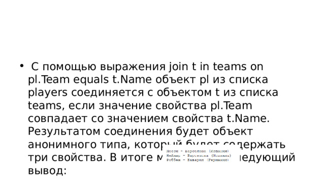  С помощью выражения join t in teams on pl.Team equals t.Name объект pl из списка players соединяется с объектом t из списка teams, если значение свойства pl.Team совпадает со значением свойства t.Name. Результатом соединения будет объект анонимного типа, который будет содержать три свойства. В итоге мы получим следующий вывод: 
